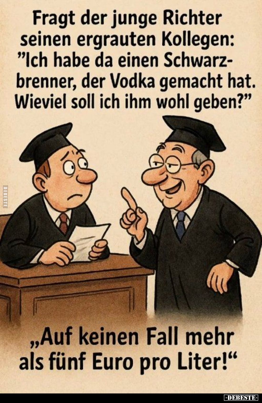 Fragt der junge Richter seinen ergrauten Kollegen:
"Ich habe da einen Schwarzbrenner, der Vodka gemacht hat. Wieviel so...
