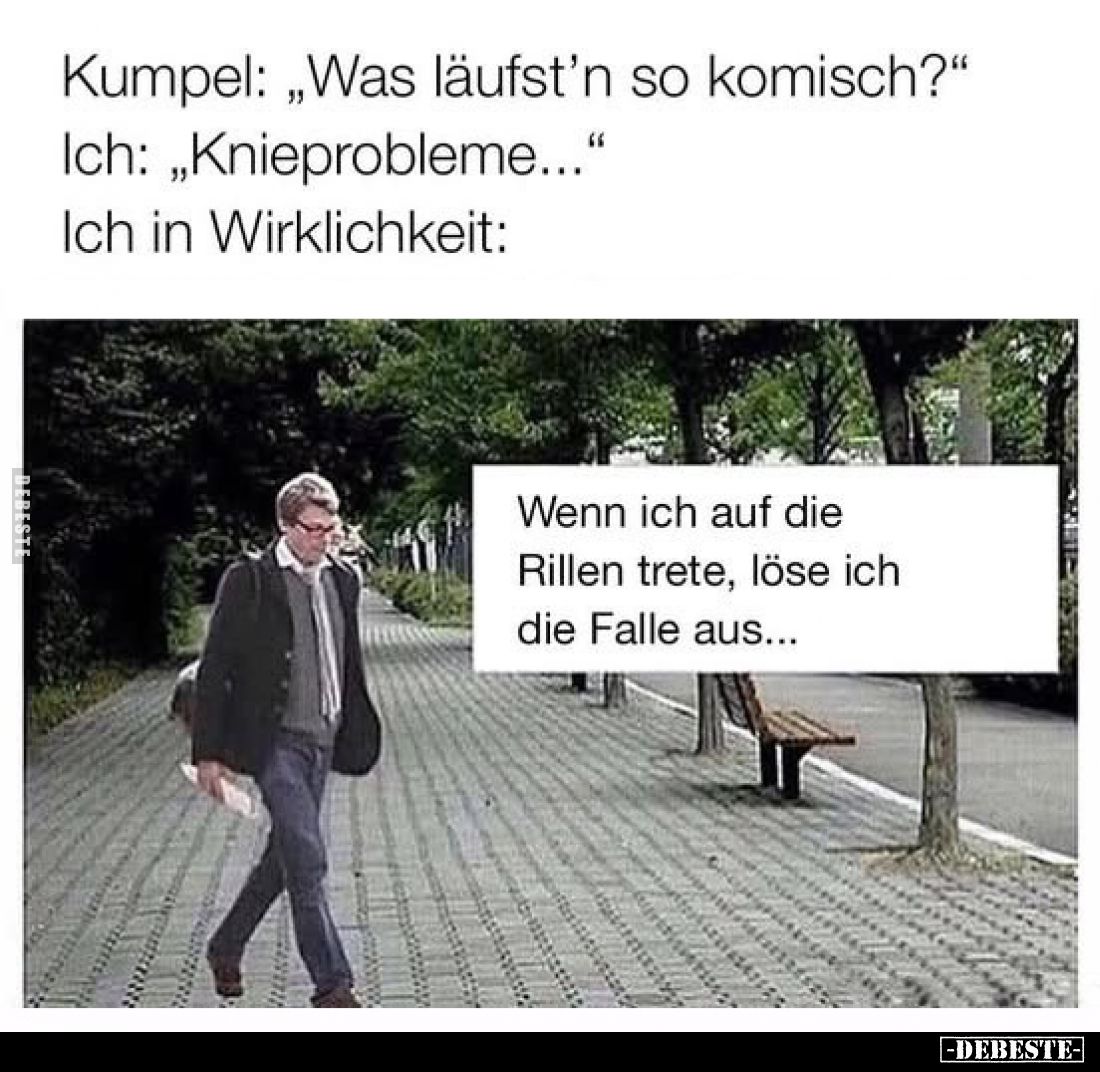 Kumpel: „Was läufst'n so komisch?"
Ich: „Knieprobleme..."
Ich in Wirklichkeit:
Wenn ich auf die Rillen trete, lö...