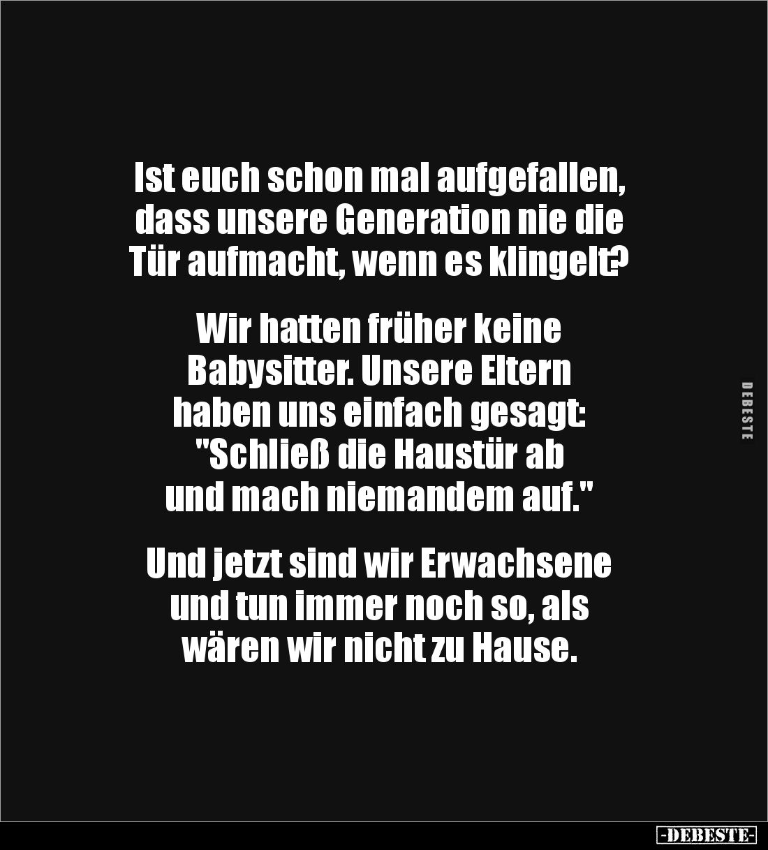 Ist euch schon mal aufgefallen, 
dass unsere Generation nie die 
Tür aufmacht, wenn es klingelt?


Wir hatten früher kei...