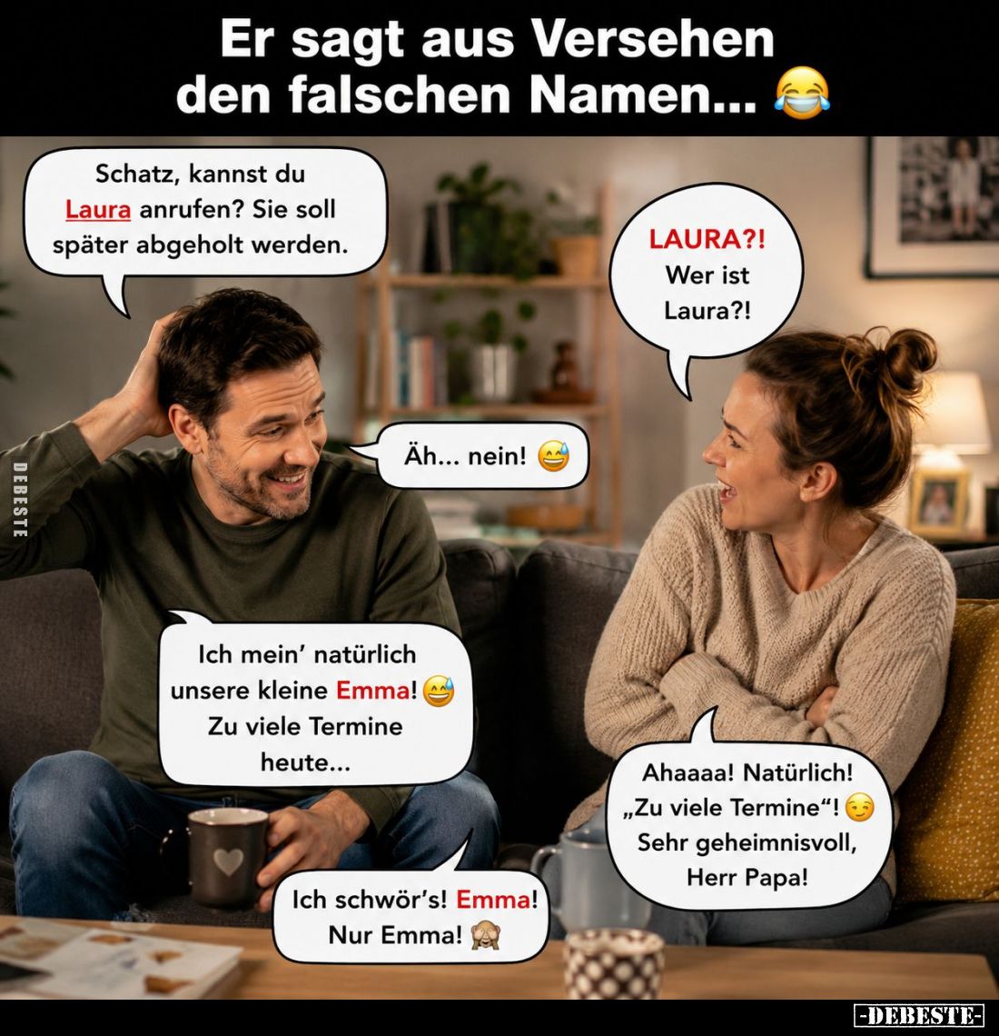 Er sagt aus Versehen den falschen Namen... -
Schatz, kannst du Laura anrufen? Sie soll später abgeholt werden. -
LAURA?! We...