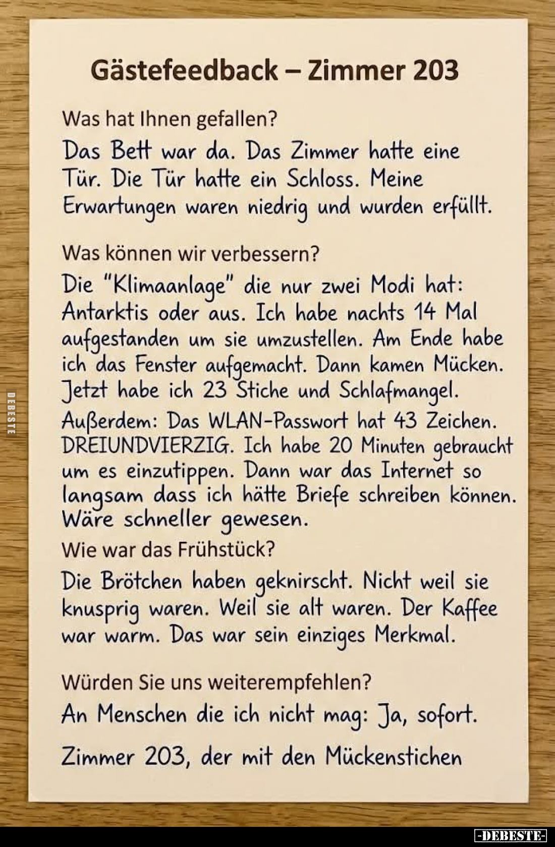 Gästefeedback - Zimmer 203.
Was hat Ihnen gefallen?
Das Bett war da. Das Zimmer hatte eine Tür. Die Tür hatte ein Schloss. ...