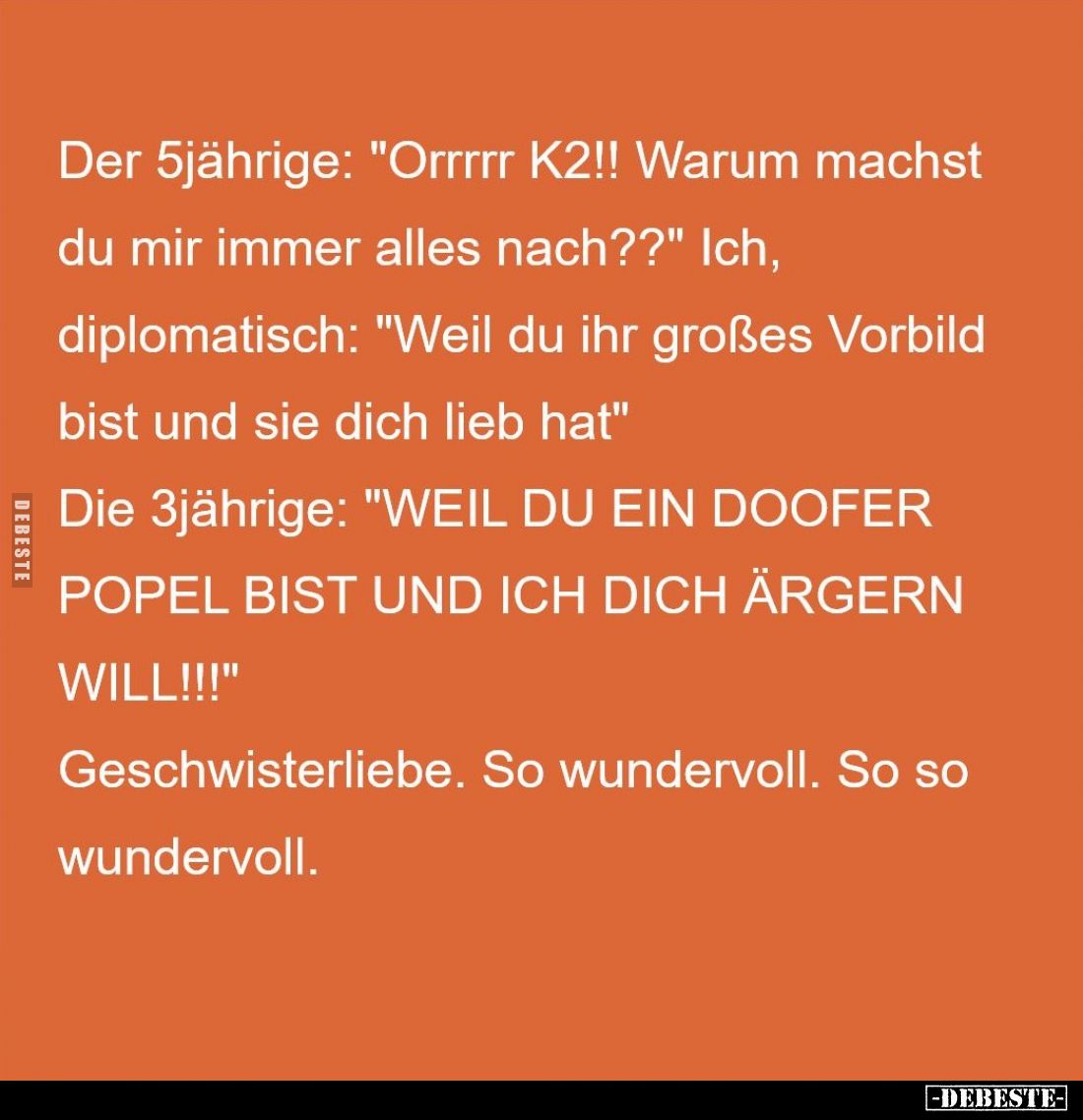 Der 5jährige: "Orrrrr K2!! Warum machst du mir immer alles nach??" - Ich,
diplomatisch: "Weil du ihr großes V...