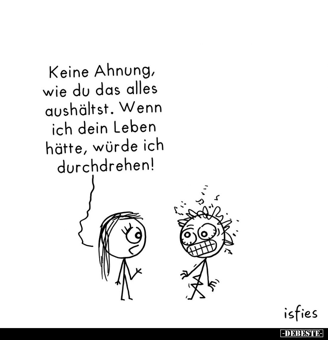 Keine Ahnung, wie du das alles aushältst.
Wenn ich dein Leben hätte, würde ich durchdrehen!