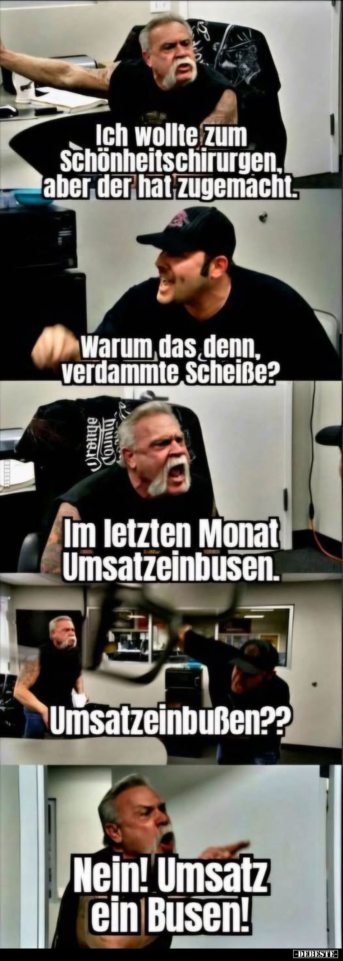 Ich wollte zum Schönheitschirurgen, aber der hat zugemacht.
-
Warum das denn, verdammte Scheiße?
-
Im letzten Monat Umsat...