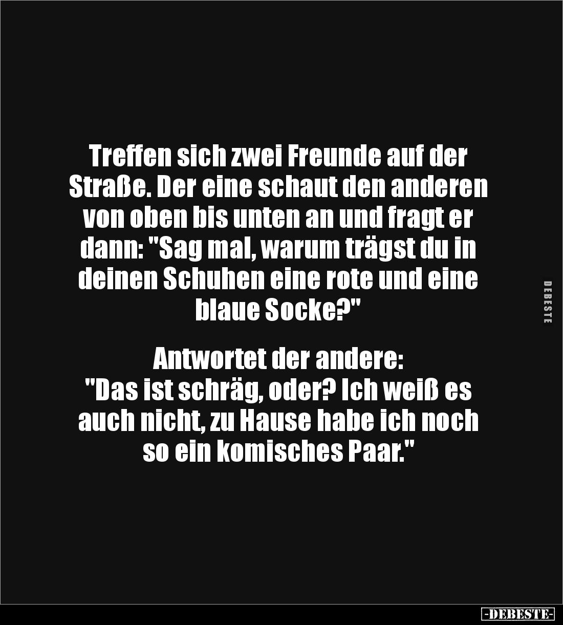Treffen sich zwei Freunde auf der 
Straße. Der eine schaut den anderen von oben bis unten an und fragt er dann: "Sag ma...