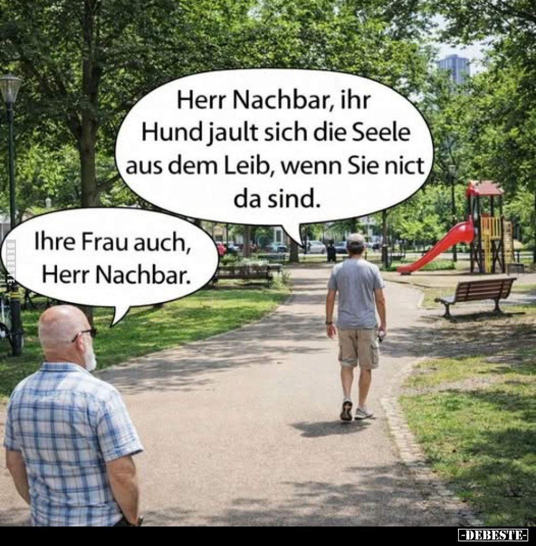 Herr Nachbar, ihr Hund jault sich die Seele aus dem Leib, wenn Sie nict da sind.
-
Ihre Frau auch, Herr Nachbar.