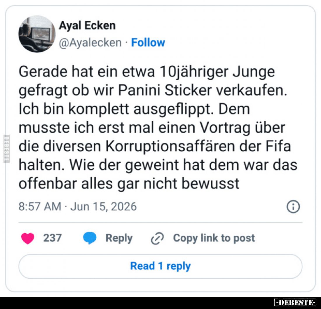 Gerade hat ein etwa 10jähriger Junge gefragt ob wir Panini Sticker verkaufen.
Ich bin komplett ausgeflippt.
Dem musste ich ...