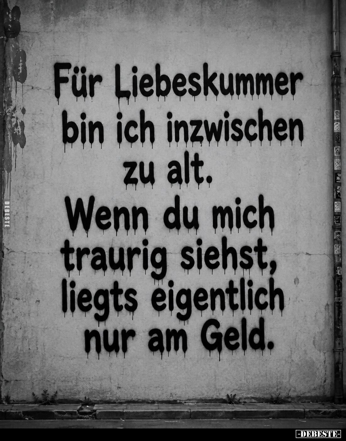 Für Liebeskummer bin ich inzwischen zu alt.

Wenn du mich traurig siehst, liegts eigentlich nur am Geld.