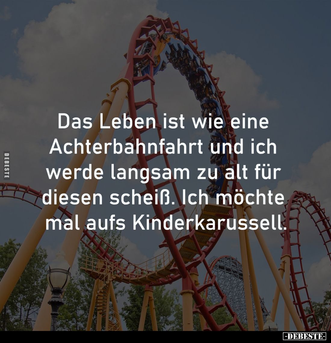 Das Leben ist wie eine 
Achterbahnfahrt und ich 
werde langsam zu alt für 
diesen scheiß. Ich möchte 
mal aufs Kinderkaru...