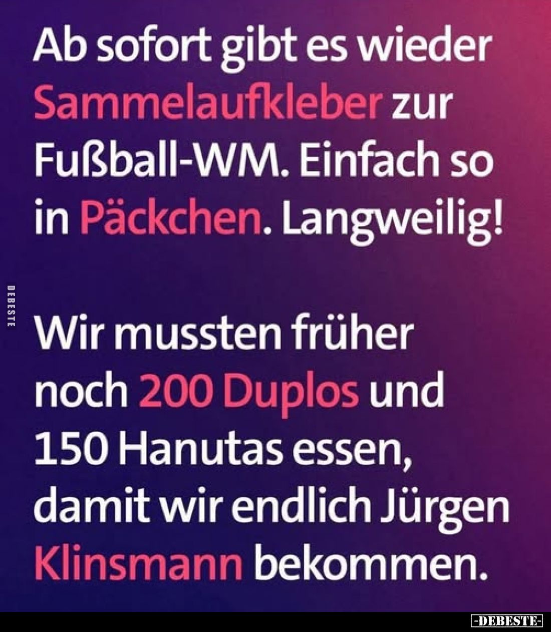 Ab sofort gibt es wieder Sammelaufkleber zur Fußball-WM. Einfach so in Päckchen. Langweilig!
Wir mussten früher noch 200 Dup...