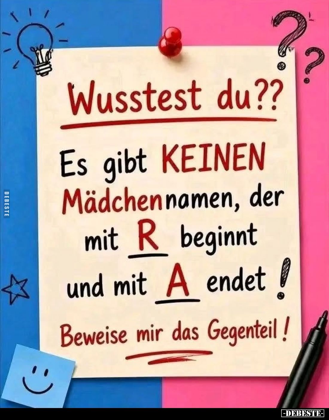Wusstest du??
Es gibt KEINEN Mädchennamen, der mit R beginnt und mit A endet!
Beweise mir das Gegenteil!