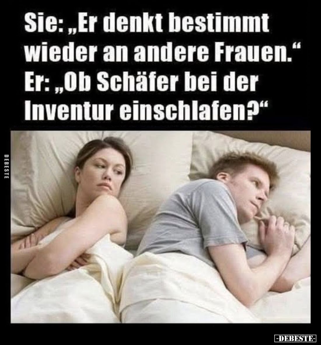 Sie: „Er denkt bestimmt wieder an andere Frauen.“
Er: „Ob Schäfer bei der Inventur einschlafen?“
