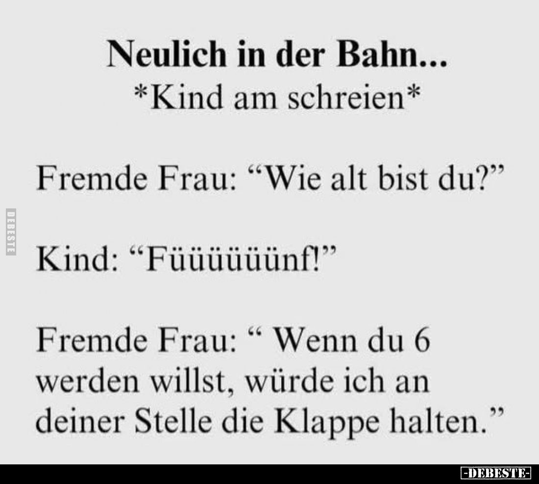Neulich in der Bahn... -
*Kind am schreien* -
Fremde Frau: "Wie alt bist du?" -
Kind: "Füüüüüünf!" -
...