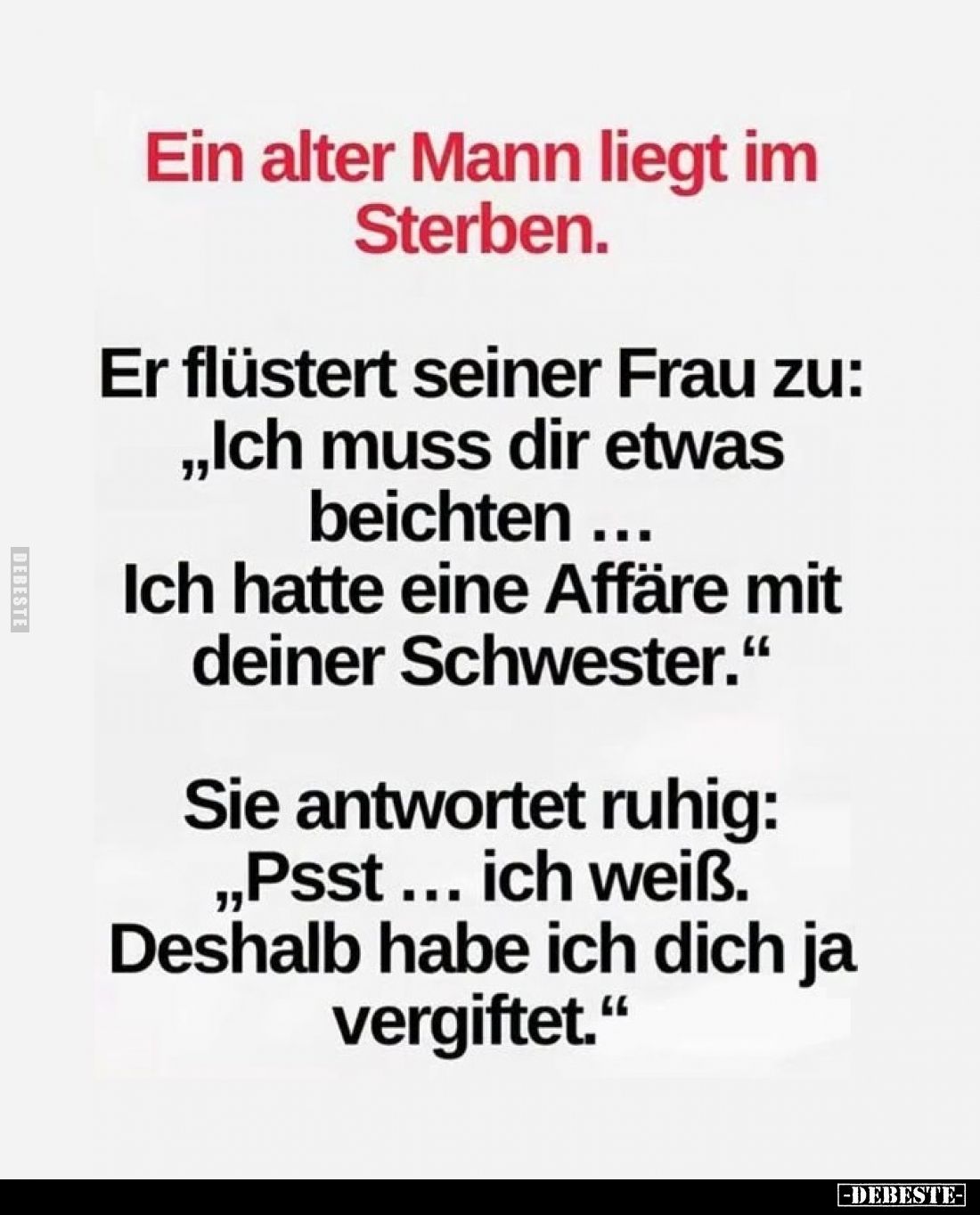 Ein alter Mann liegt im Sterben.

Er flüstert seiner Frau zu:
„Ich muss dir etwas beichten ...
Ich hatte eine Affäre mit ...
