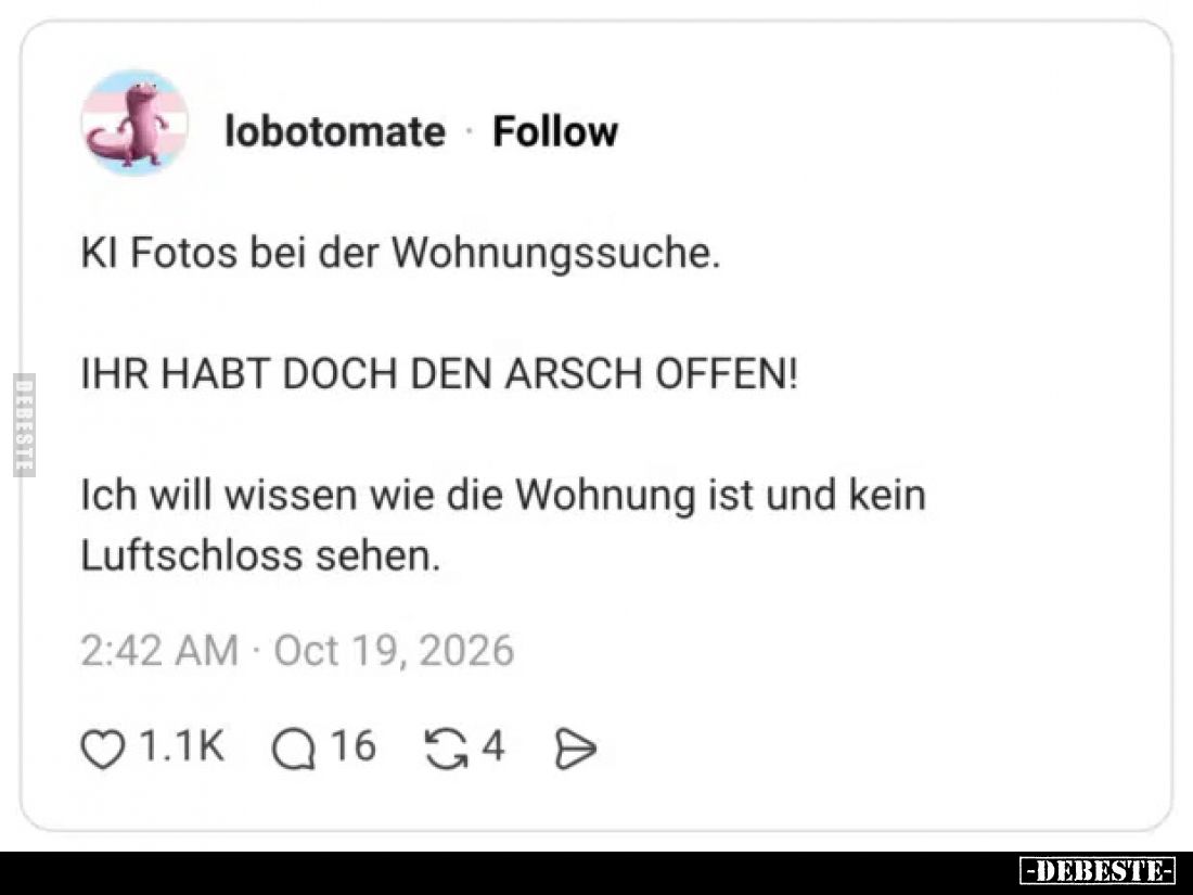 KI Fotos bei der Wohnungssuche.

Ihr habt doch den Arsch offen!

Ich will wissen wie die Wohnung ist und kein Luftschloss...