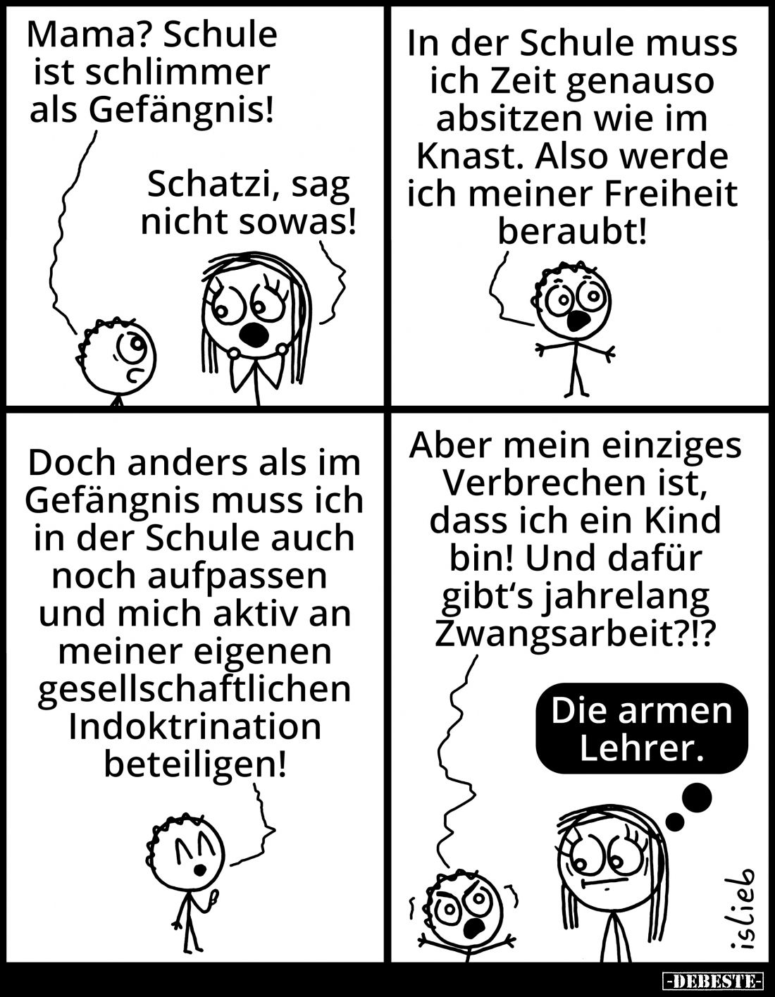 Mama? Schule ist schlimmer als Gefängnis! -
Schatzi, sag nicht sowas! - In der Schule muss ich Zeit genauso absitzen wie im ...