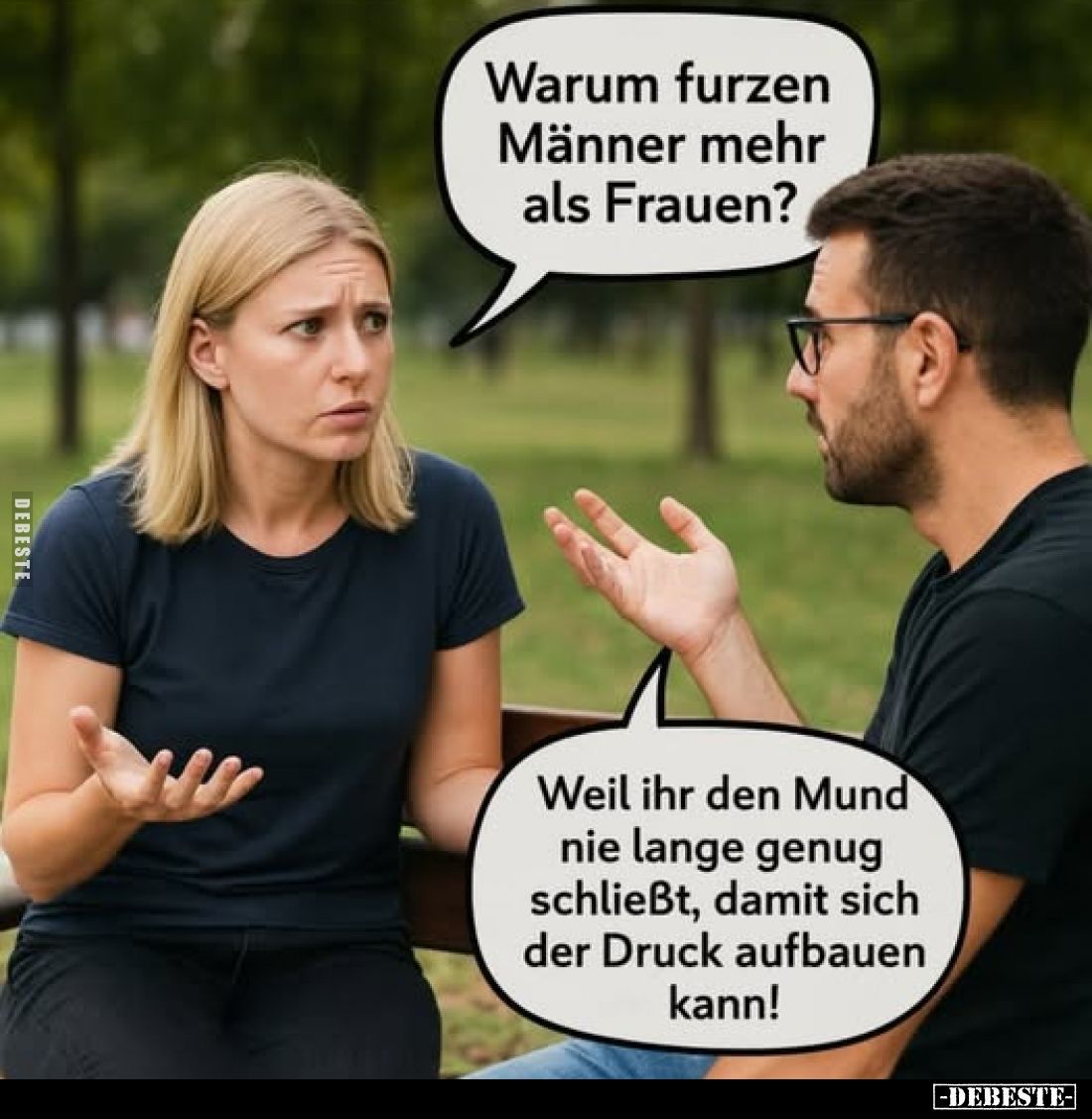Warum furzen Männer mehr als Frauen?
Weil ihr den Mund nie lange genug schließt, damit sich der Druck aufbauen kann!