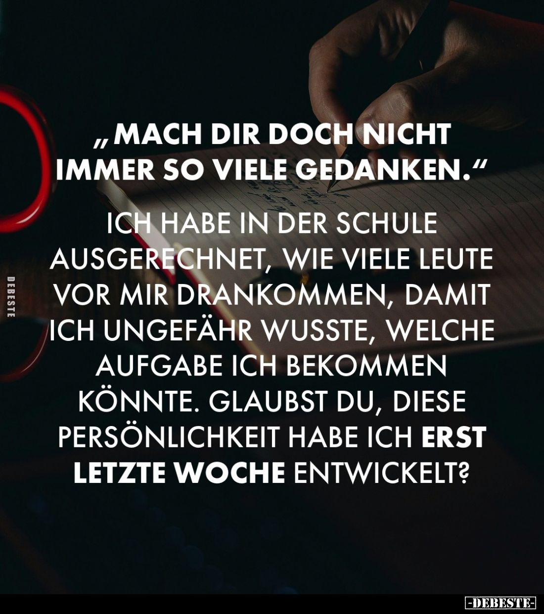 „Mach dir doch nicht immer so viele Gedanken.“

Ich habe in der Schule ausgerechnet, wie viele Leute vor mir drankommen, da...