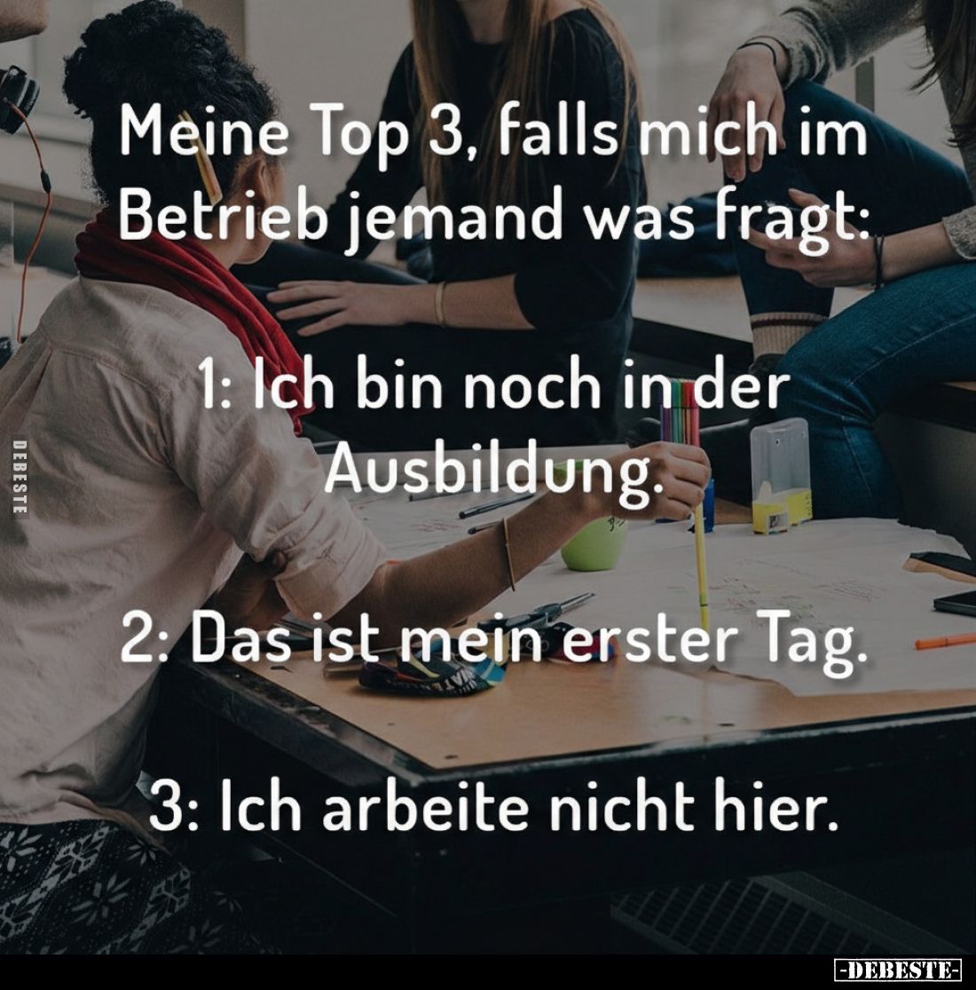 Meine Top 3, falls mich im Betrieb jemand was fragt:
1: Ich bin noch in der Ausbildung.
2: Das ist mein erster Tag.
3: Ich...