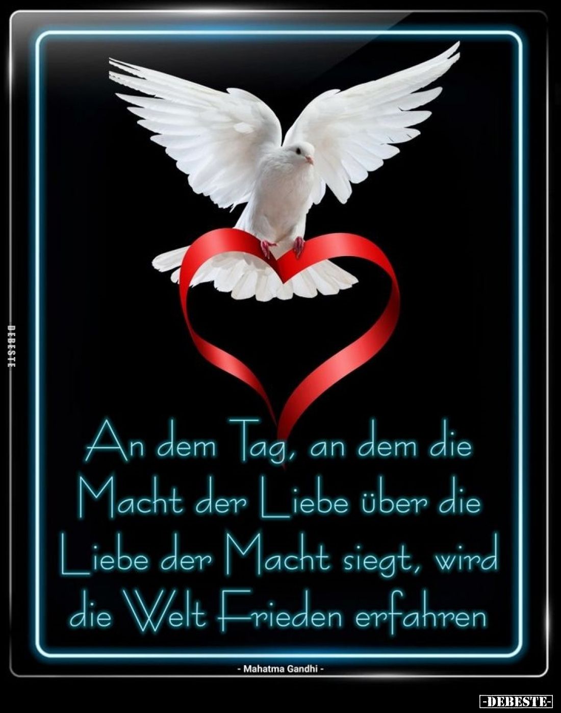 An dem Tag, an dem die Macht der Liebe über die Liebe der Macht siegt, wird die Welt Frieden erfahren.
