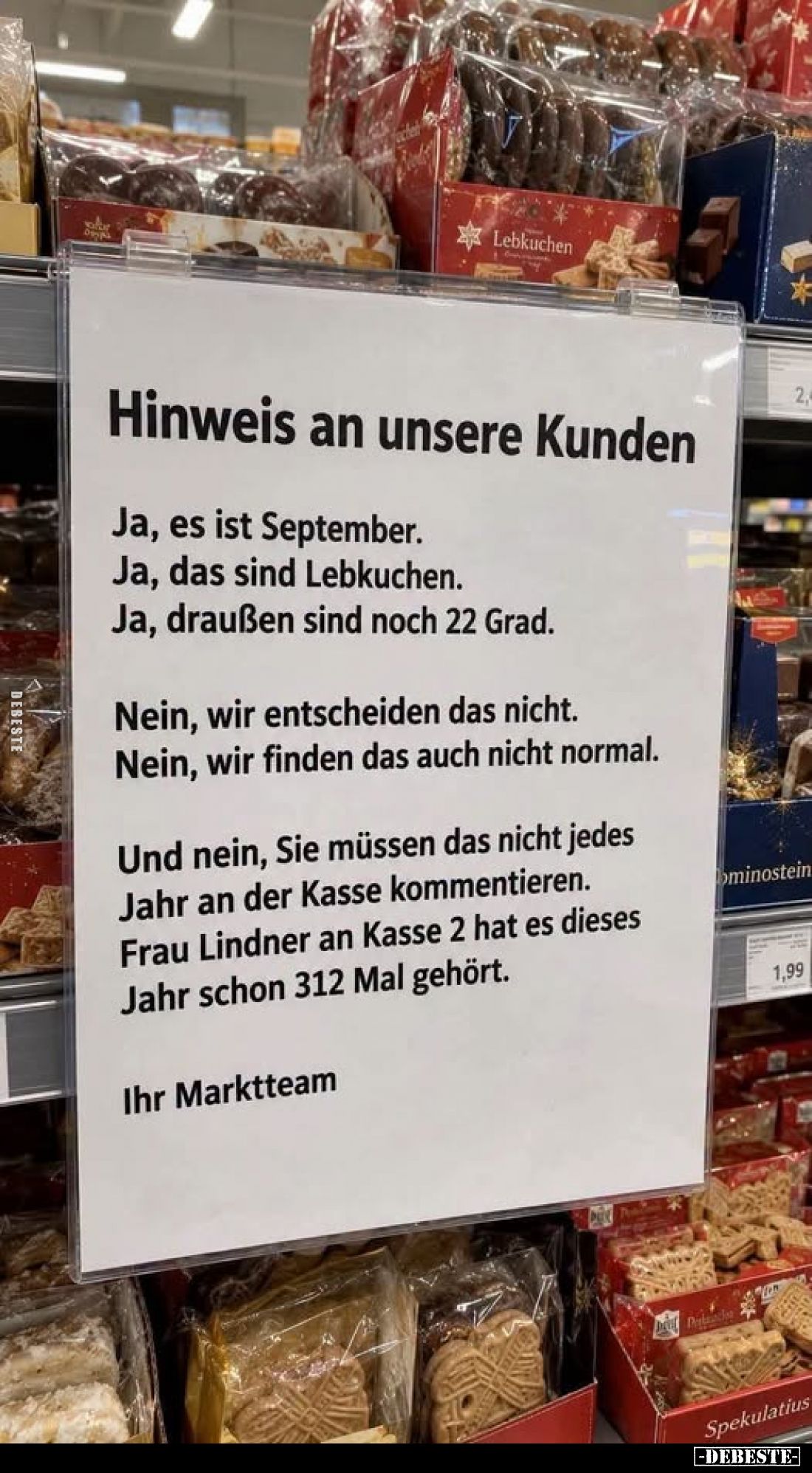 Hinweis an unsere Kunden
-
Ja, es ist September.
Ja, das sind Lebkuchen.
Ja, draußen sind noch 22 Grad.
Nein, wir entsch...