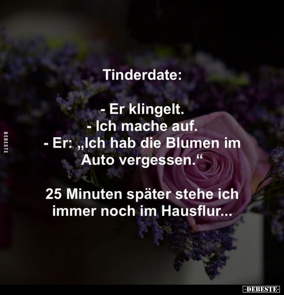 Tinderdate:
- Er klingelt.
- Ich mache auf.
- Er: "Ich hab die Blumen im Auto vergessen." -
25 Minuten später s...