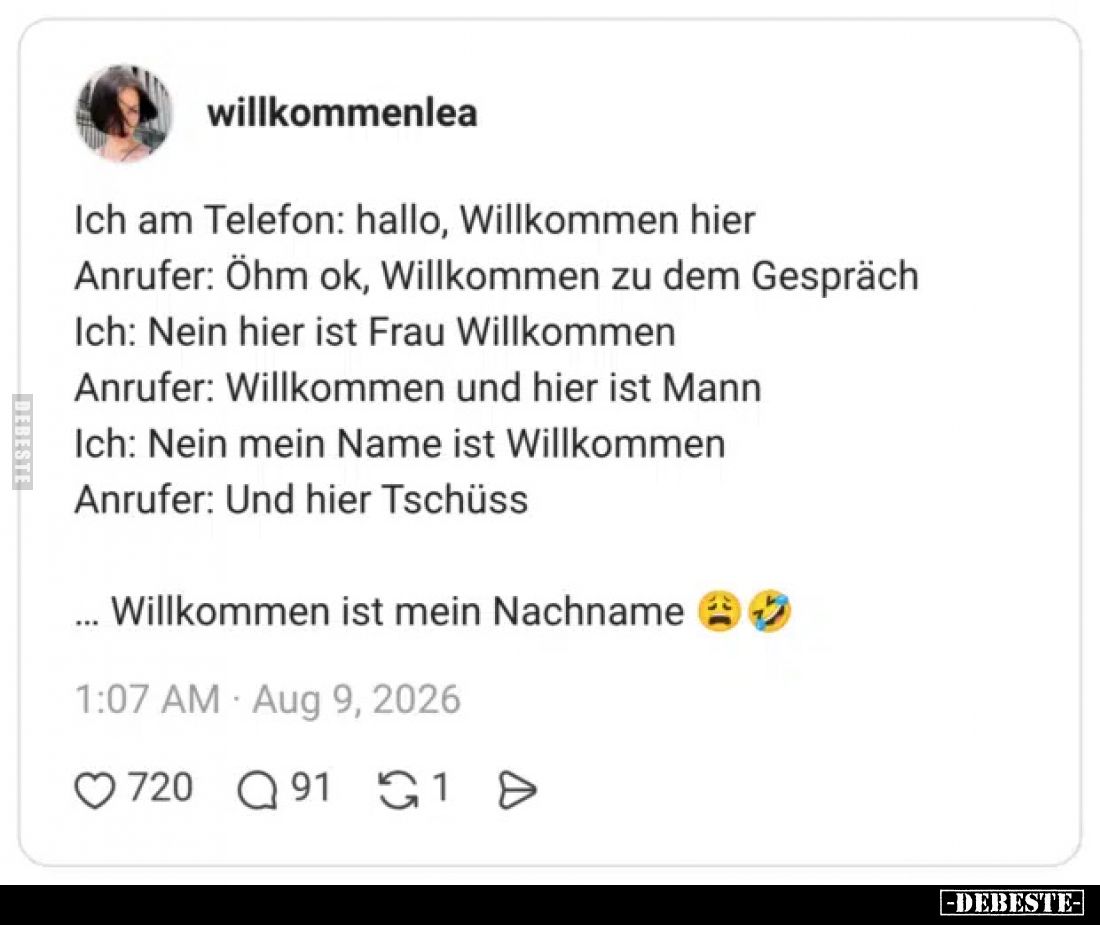 Ich am Telefon: hallo, Willkommen hier.
Anrufer: Öhm ok, Willkommen zu dem Gespräch.
Ich: Nein hier ist Frau Willkommen.
A...