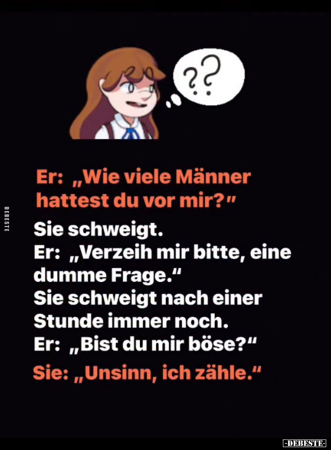 Er: „Wie viele Männer hattest du vor mir?"
Sie schweigt.
Er: „Verzeih mir bitte, eine dumme Frage." Sie schweigt ...