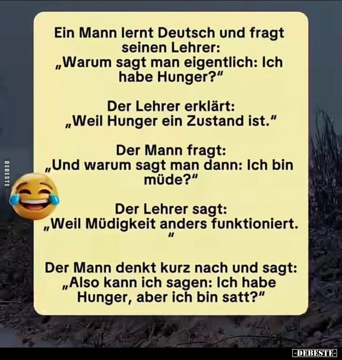 Ein Mann lernt Deutsch und fragt seinen Lehrer: „Warum sagt man eigentlich: Ich habe Hunger?"
Der Lehrer erklärt: „Weil...