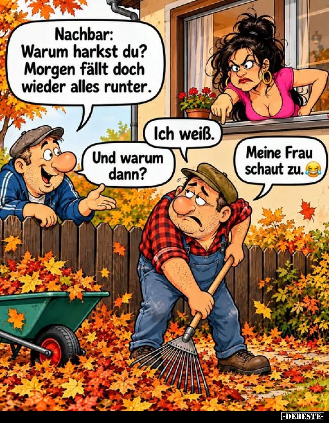 Nachbar: Warum harkst du? Morgen fällt doch wieder alles runter.
-
Ich weiß.
-
Und warum dann?
-
Meine Frau schaut zu.