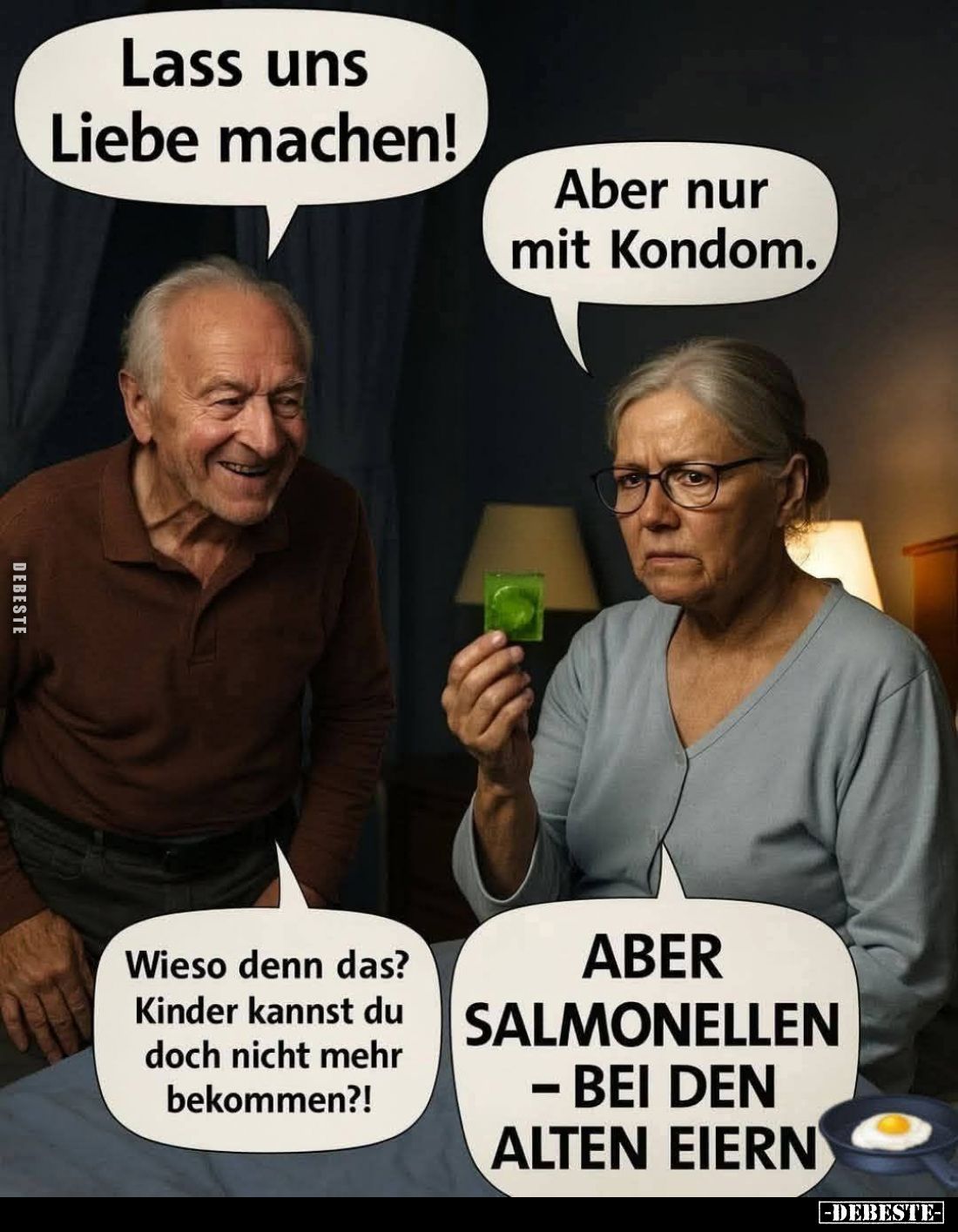 Lass uns Liebe machen!
-
Aber nur mit Kondom. -
Wieso denn das? 
Kinder kannst du doch nicht mehr bekommen?! -
Aber Salm...