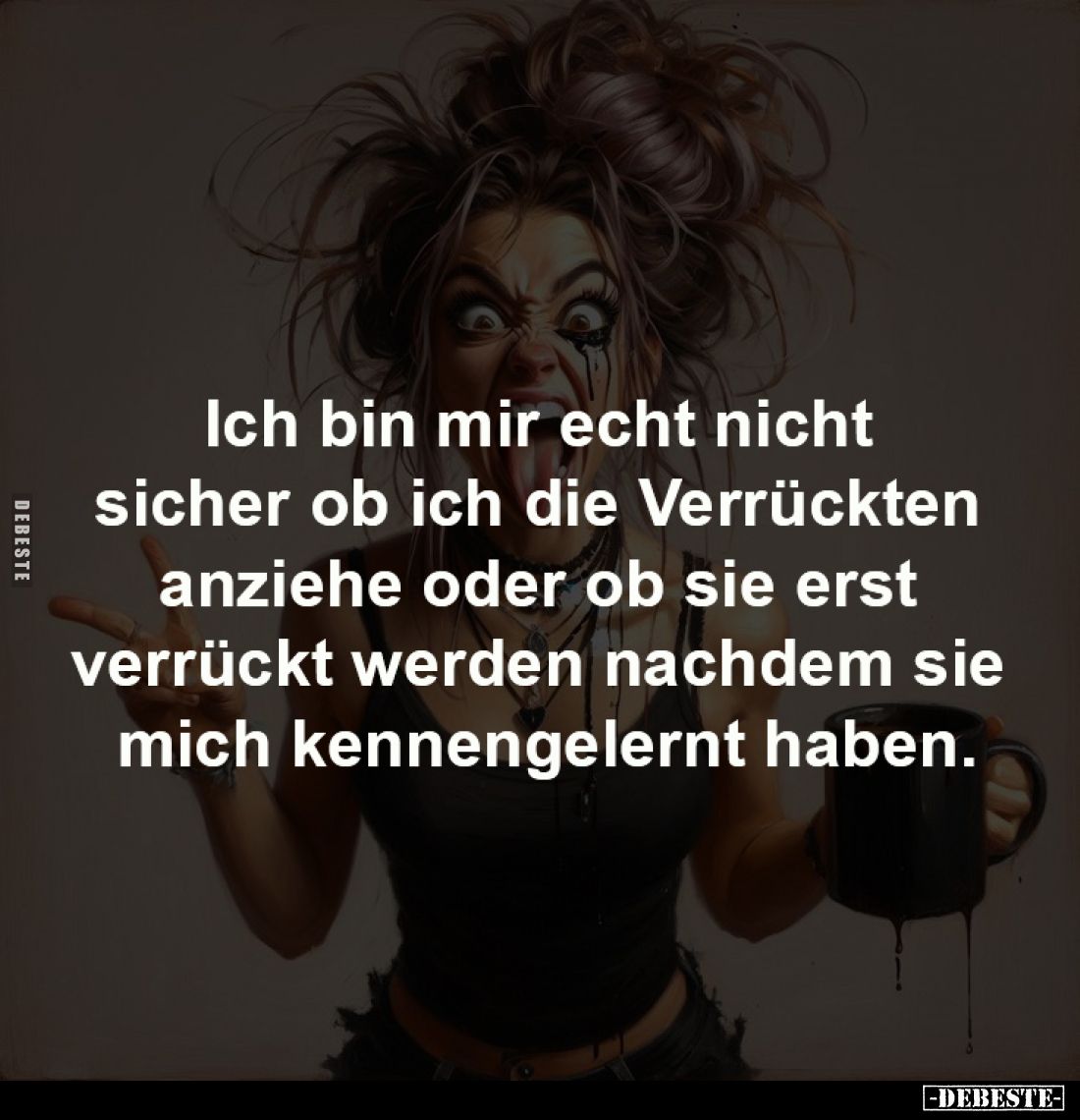 Ich bin mir echt nicht 
sicher ob ich die Verrückten 
anziehe oder ob sie erst 
verrückt werden nachdem sie 
mich kenneng...