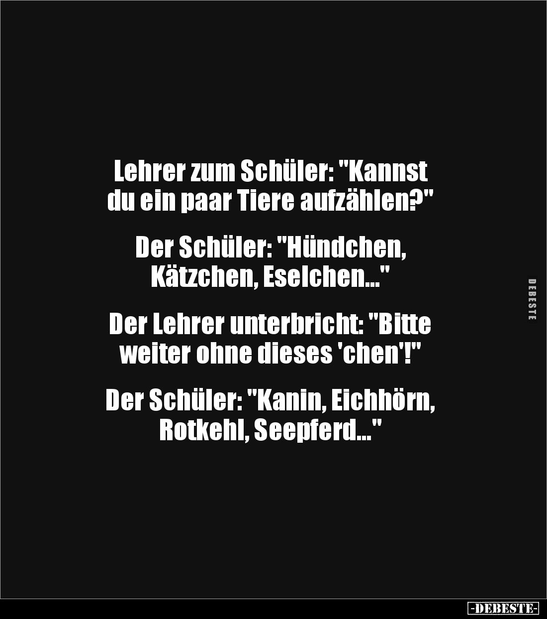 Lehrer zum Schüler: "Kannst 
du ein paar Tiere aufzählen?" 


Der Schüler: "Hündchen,
Kätzchen, Eselchen....