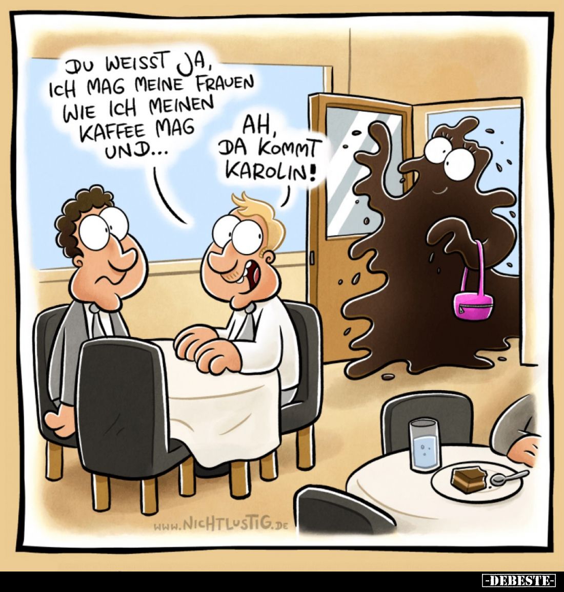 Du weisst ja, ich mag meine Frauen wie ich meinen Kaffee mag und...
Ah, da kommt Karolin!