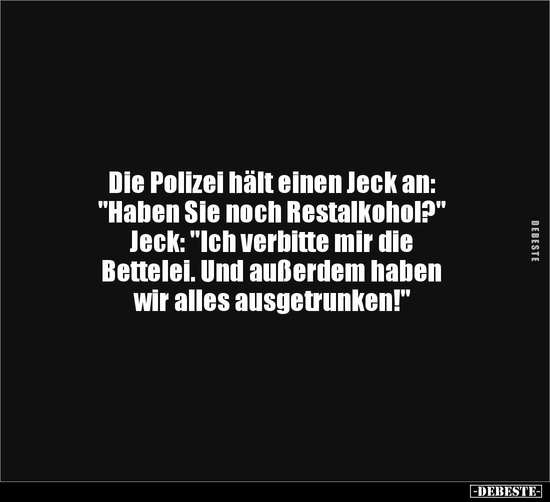 Die Polizei hält einen Jeck an: 
"Haben Sie noch Restalkohol?" 
Jeck: "Ich verbitte mir die 
Bettelei. Und ...