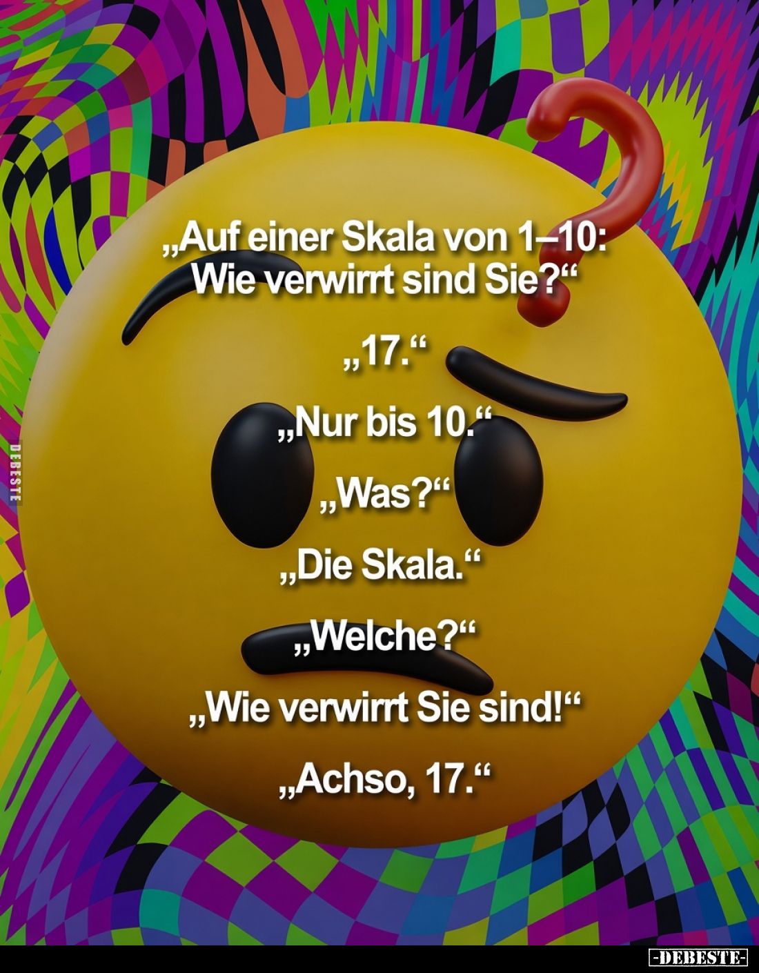 „Auf einer Skala von 1–10: Wie verwirrt sind Sie?“
„17.“
„Nur bis 10.“
„Was?“
„Die Skala.“
„Welche?“
„Wie verwirrt Sie ...