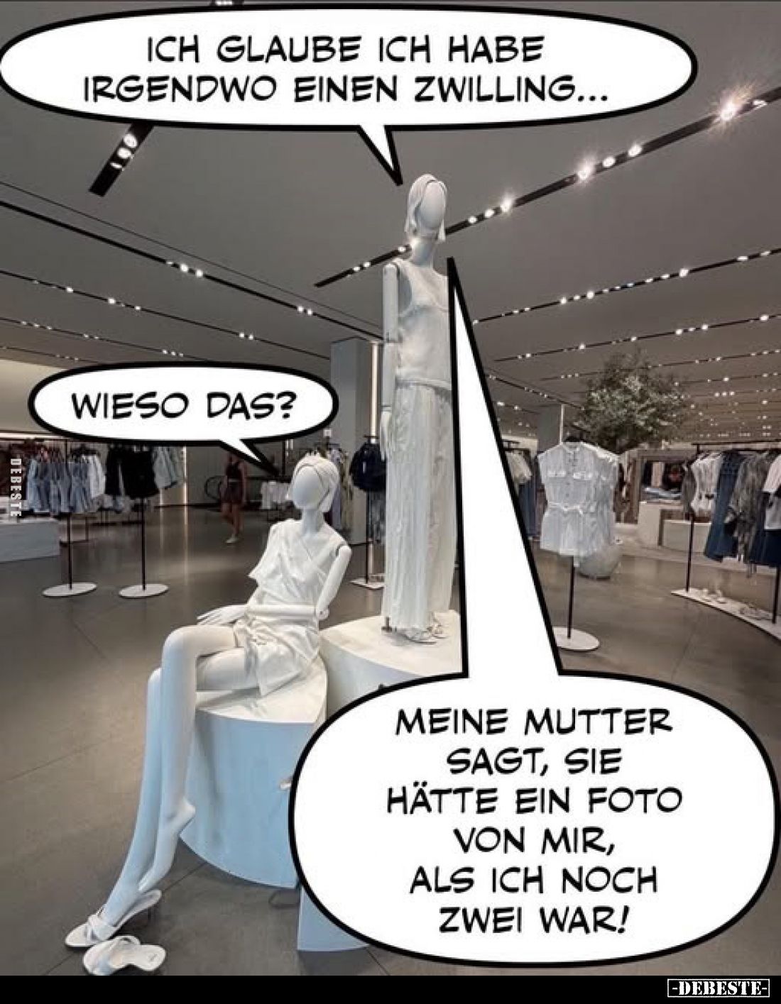 Ich glaube ich habe irgendwo einen Zwilling... -
Wieso das?
-
Meine Mutter sagt, sie hätte ein Foto von mir, als ich noch ...
