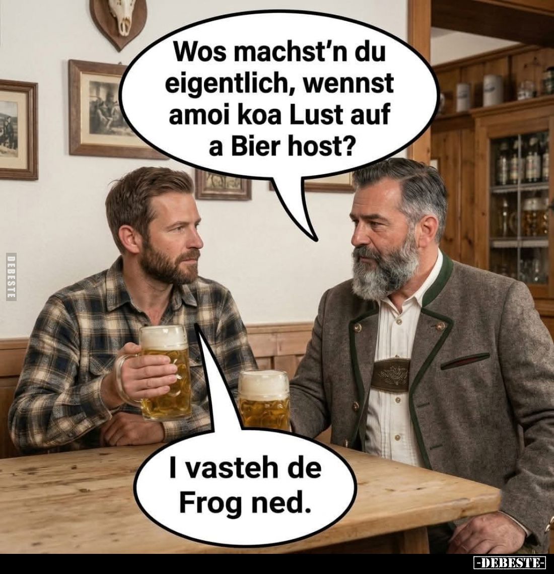 Wos machst'n du eigentlich, wennst amoi koa Lust auf a Bier host? -
I vasteh de Frog ned.