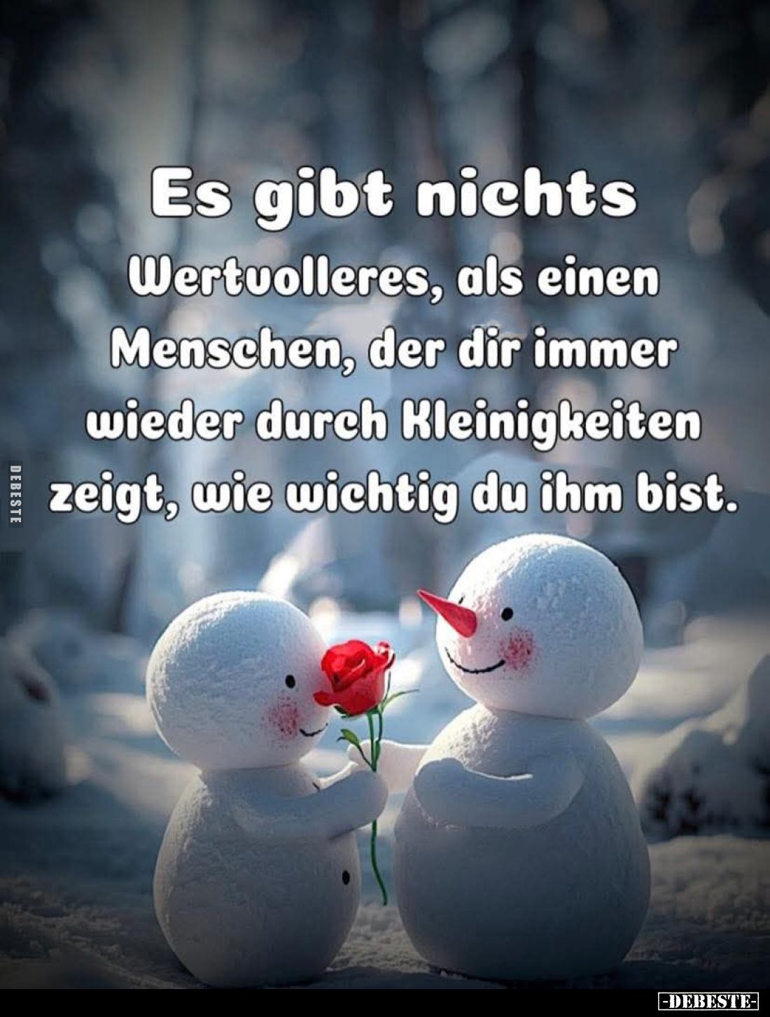 Es gibt nichts
Wertvolleres, als einen Menschen, der dir immer wieder durch Kleinigkeiten zeigt, wie wichtig du ihm bist.