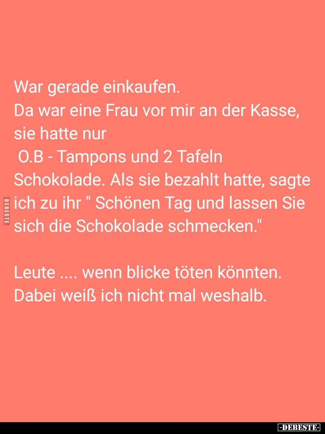War gerade einkaufen.
Da war eine Frau vor mir an der Kasse, sie hatte nur
O.B - Tampons und 2 Tafeln Schokolade. Als sie b...