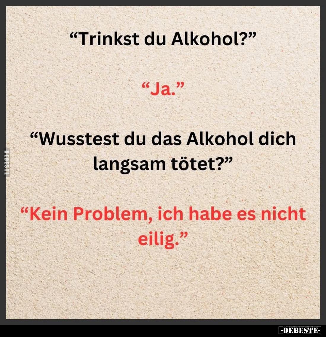 "Trinkst du Alkohol?" -
"Ja." -
"Wusstest du das Alkohol dich langsam tötet?" -
"Kein P...
