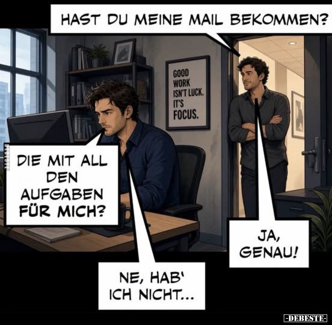 Hast du meine Mail bekommen?
Die mit all den Aufgaben für mich?
Ja, genau!
Ne, hab' ich nicht...
