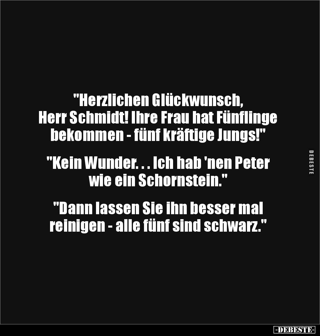 "Herzlichen Glückwunsch, 
Herr Schmidt! Ihre Frau hat Fünflinge bekommen - fünf kräftige Jungs!"


"Kein W...