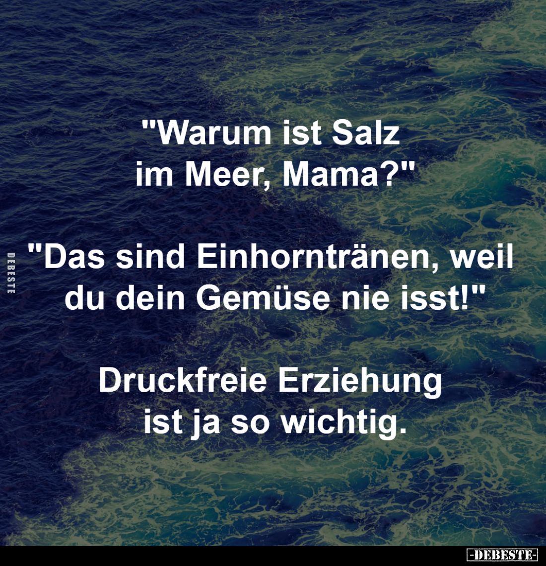 "Warum ist Salz 
im Meer, Mama?"
-
"Das sind Einhorntränen, weil 
du dein Gemüse nie isst!"
-
Druck...