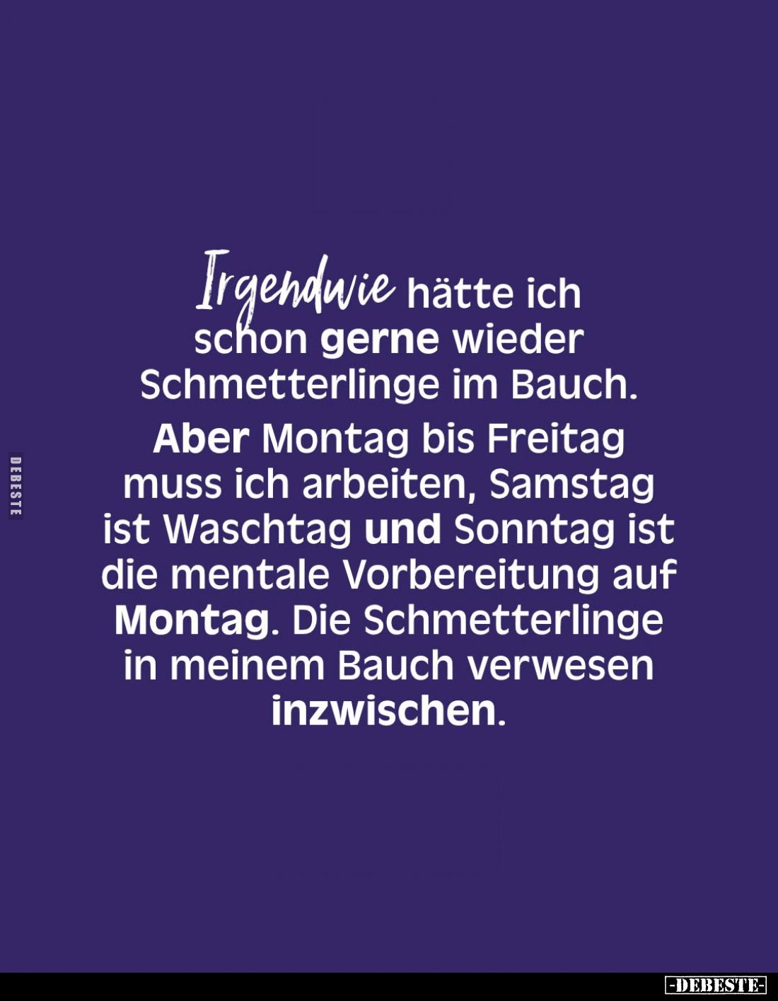 Irgendwie hätte ich schon gerne wieder Schmetterlinge im Bauch.
Aber Montag bis Freitag muss ich arbeiten, Samstag ist Wasch...