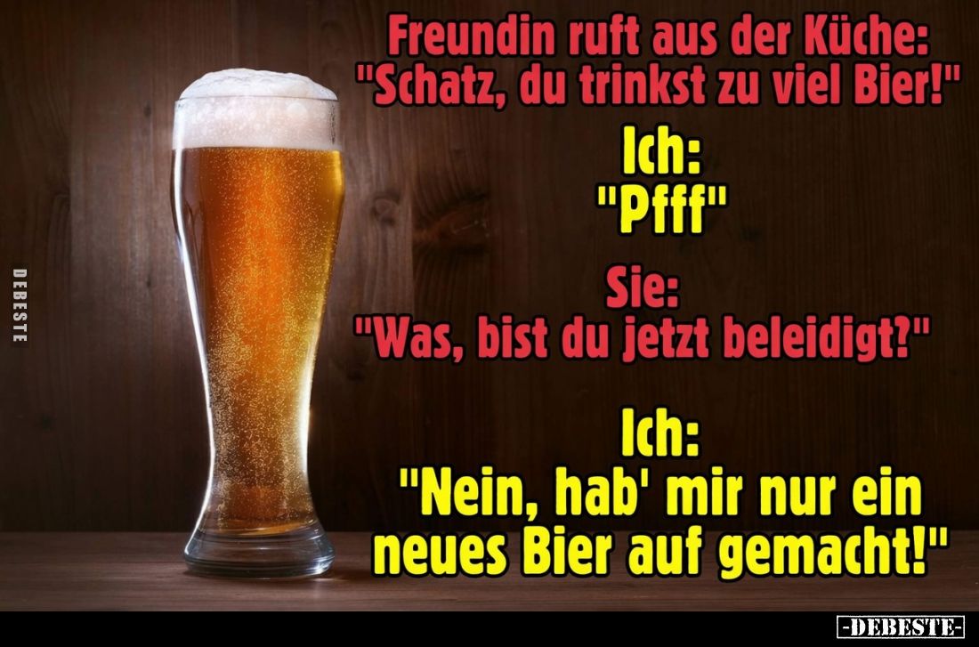 Freundin ruft aus der Küche: "Schatz, du trinkst zu viel Bier!" -
Ich: "Pfff" -
Sie: "Was, bist du...