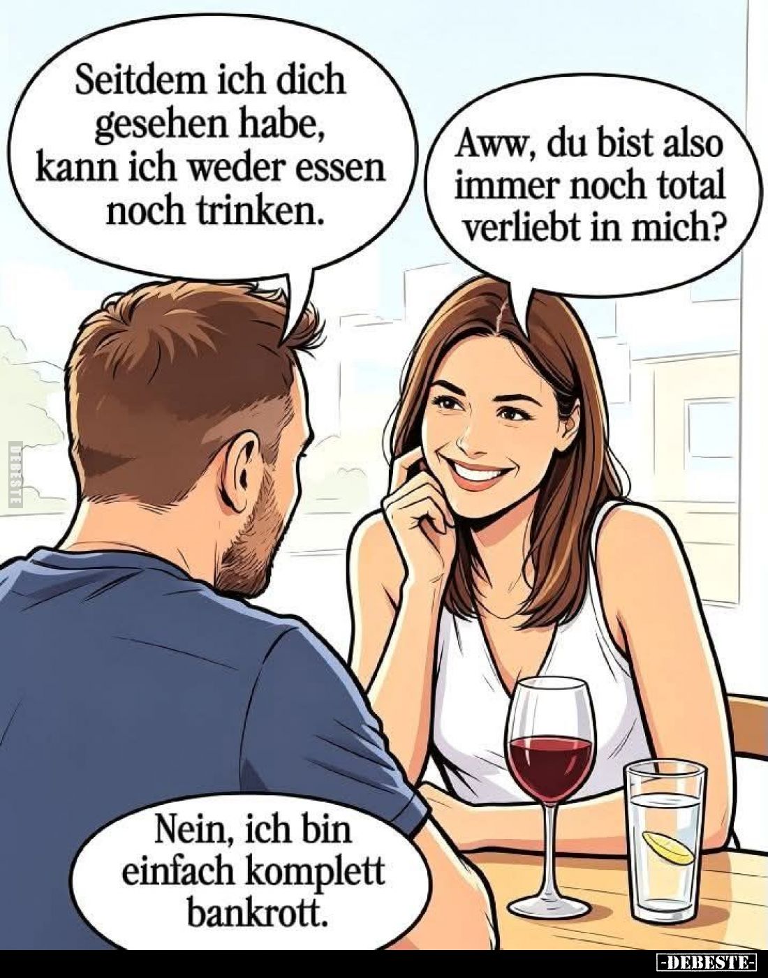 Seitdem ich dich gesehen habe, kann ich weder essen noch trinken. -
Aww, du bist also immer noch total verliebt in mich? -
...