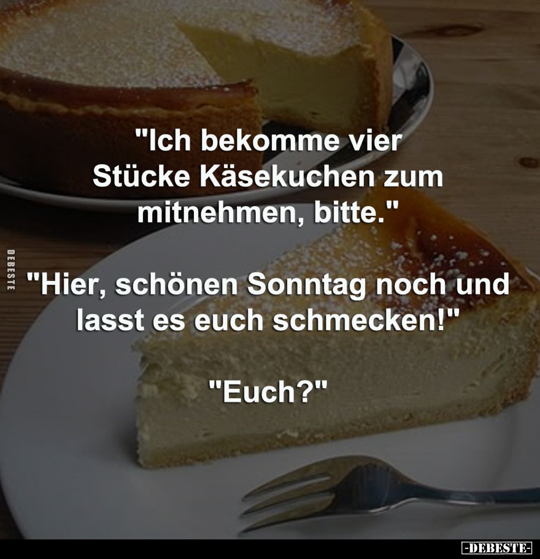 "Ich bekomme vier Stücke Käsekuchen zum mitnehmen, bitte."
"Hier, schönen Sonntag noch und lasst es euch schm...