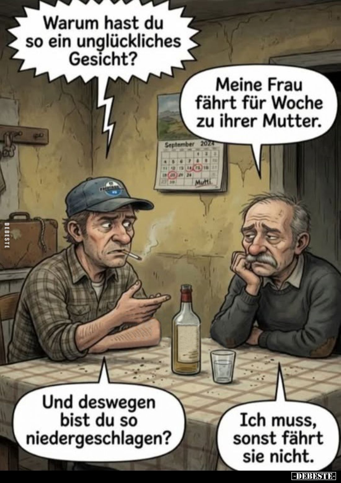 Warum hast du so ein unglückliches Gesicht?
Meine Frau fährt für Woche zu ihrer Mutter.

Und deswegen bist du so niederges...