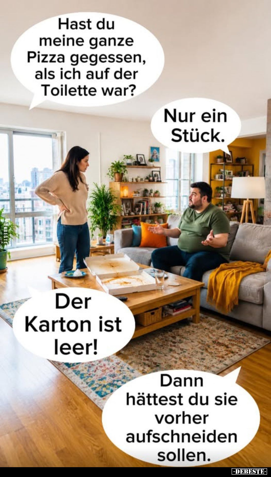 Hast du meine ganze Pizza gegessen, als ich auf der Toilette war?
Nur ein Stück.
Der Karton ist leer!
Dann hättest du sie ...